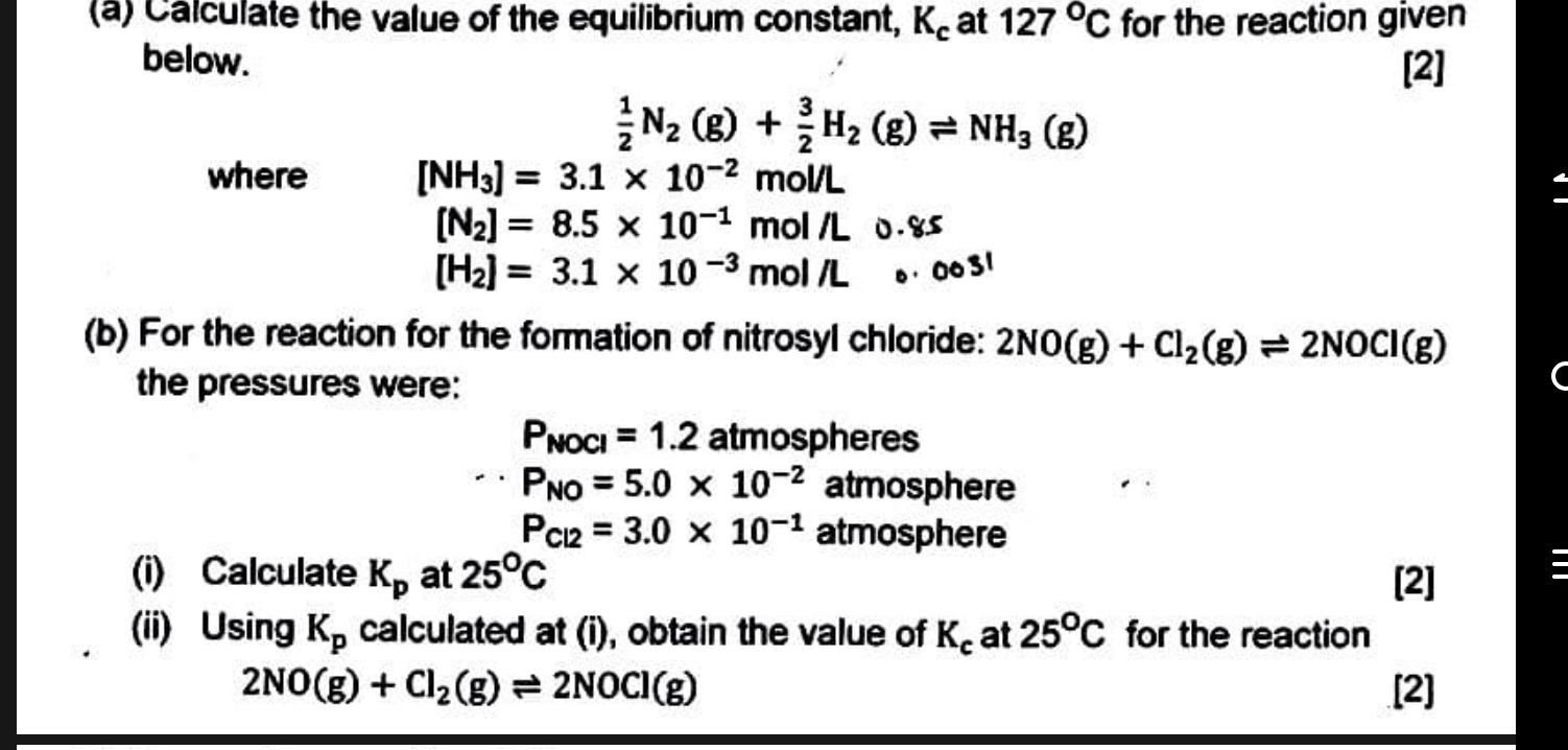 Calculate the value of the equilibrium constant, K_c at 127°C for the reaction given 
below. [2]
 1/2 N_2(g)+ 3/2 H_2(g)leftharpoons NH_3(g)
where [NH_3]=3.1* 10^(-2)mol/L
[N_2]=8.5* 10^(-1)mol/L 0.85
[H_2]=3.1* 10^(-3)mol/L D 003!
(b) For the reaction for the formation of nitrosyl chloride: 2NO(g)+Cl_2(g)leftharpoons 2NOCl(g)
the pressures were:
P_NOCl=1.2 atmospheres
P_NO=5.0* 10^(-2) atmosphere
P_Cl2=3.0* 10^(-1) atmosphere 
(i) Calculate K_p at 25°C [2] 
(ii) Using K_p calculated at (i), obtain the value of K_c at 25°C for the reaction
2NO(g)+Cl_2(g)leftharpoons 2NOCl(g) [2]