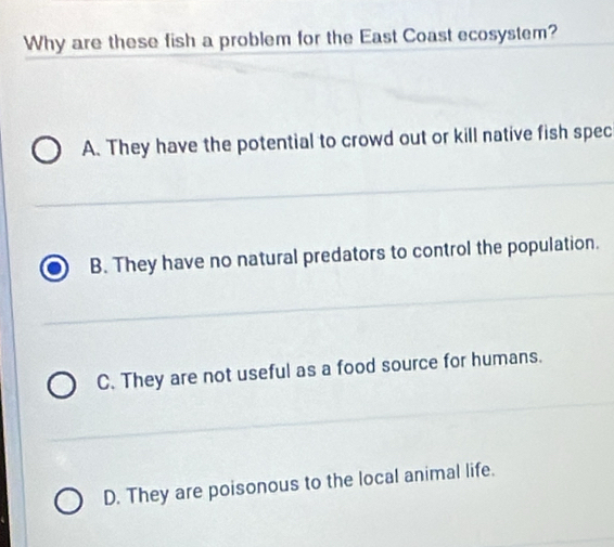 Why are these fish a problem for the East Coast ecosystem?
A. They have the potential to crowd out or kill native fish spec
B. They have no natural predators to control the population.
C. They are not useful as a food source for humans.
D. They are poisonous to the local animal life.