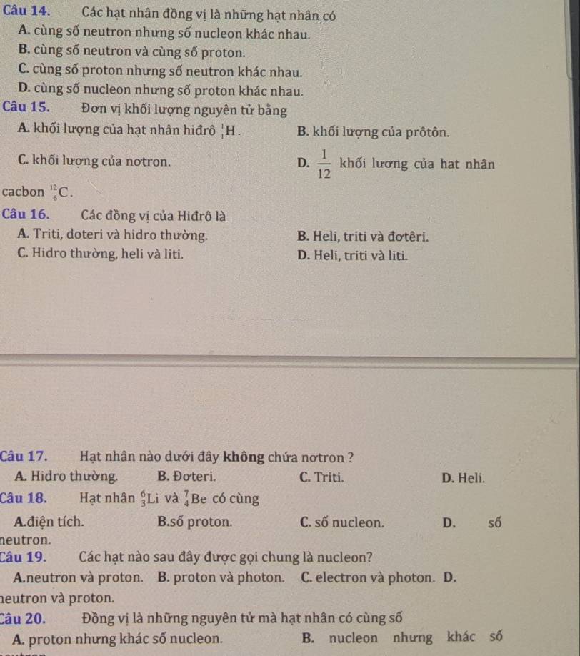 Các hạt nhân đồng vị là những hạt nhân có
A. cùng số neutron nhưng số nucleon khác nhau.
B. cùng số neutron và cùng số proton.
C. cùng số proton nhưng số neutron khác nhau.
D. cùng số nucleon nhưng số proton khác nhau.
Câu 15. Đơn vị khối lượng nguyên tử bằng
A. khối lượng của hạt nhân hiđrô _1^(1H. B. khối lượng của prôtôn.
D.
C. khối lượng của nơtron. frac 1)12 khối lương của hat nhân
cacbon _6^(12)C. 
Câu 16. . Các đồng vị của Hiđrô là
A. Triti, doteri và hidro thường. B. Heli, triti và đơtêri.
C. Hidro thường, heli và liti. D. Heli, triti và liti.
Câu 17. Hạt nhân nào dưới đây không chứa nơtron ?
A. Hidro thường. B. Đoteri. C. Triti. D. Heli.
Câu 18. Hạt nhân _3^6Li và _4^ Be có cùng
A.điện tích. B.số proton. C. số nucleon. D. số
neutron.
Câu 19. Các hạt nào sau đây được gọi chung là nucleon?
Aneutron và proton. B. proton và photon. C. electron và photon. D.
neutron và proton.
Câu 20. Đồng vị là những nguyên tử mà hạt nhân có cùng số
A. proton nhưng khác số nucleon. B. nucleon nhưng khác số