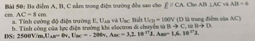 Ba điểm A, B, C nằm trong điện trường đều sao cho vector Eparallel CA. Cho AB⊥ AC và AB=6
cm. AC=8cm. 
a. Tính cường độ điện trường E, U_AB và U_BC Biết U_CD=100V (D là trung điểm của AC) 
b. Tính công của lực điện trường khi electron di chuyển tử Bto C , từ Bto D. 
DS: 2500V/m, U_AB=0v, U_BC=-200v, A_BC=3, 2.10^(-17)J. A_BD=1, 6.10^(-17)J.