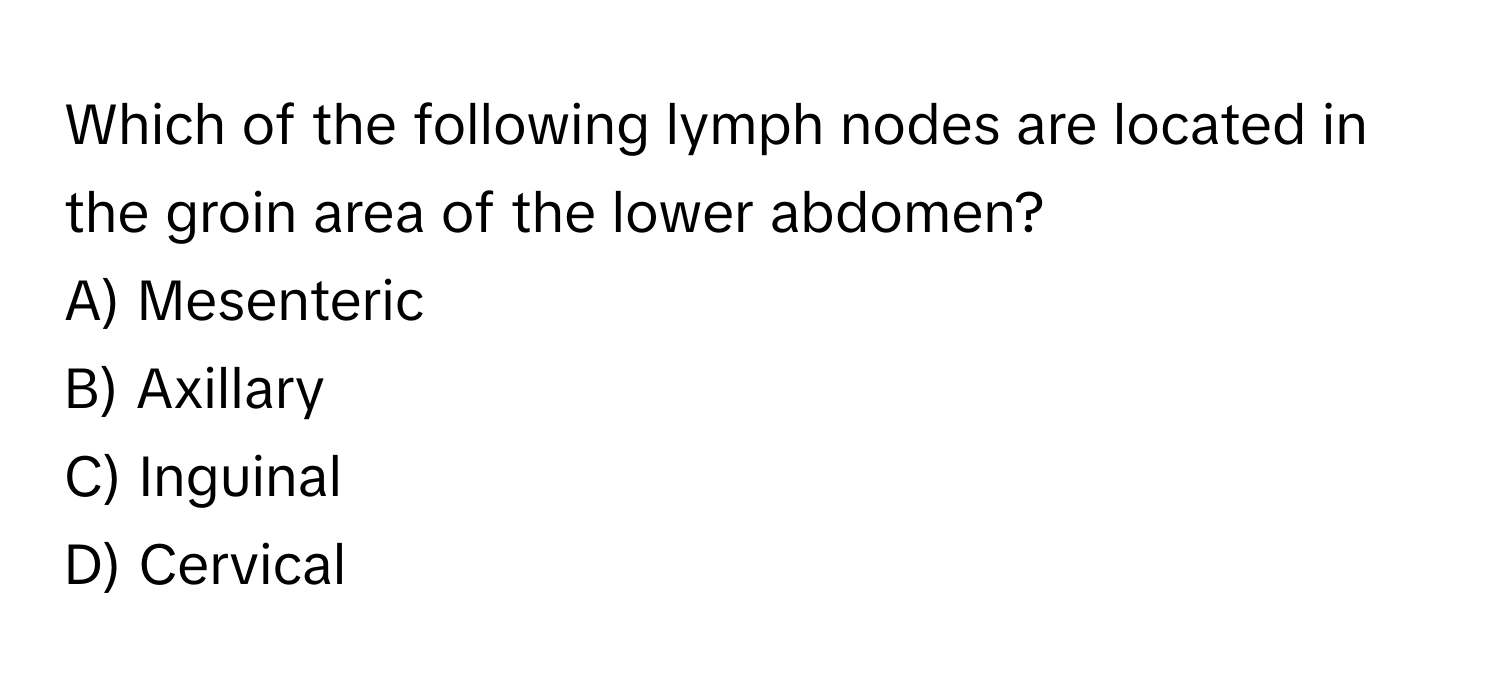 Which of the following lymph nodes are located in the groin area of the lower abdomen? 
A) Mesenteric 
B) Axillary 
C) Inguinal 
D) Cervical