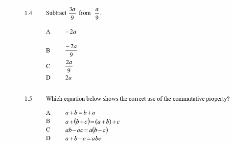 1.4 Subtract  3a/9  from  a/9 .
A -2a
B  (-2a)/9 
C  2a/9 
D 2a
1.5 Which equation below shows the correct use of the commutative property?
A a+b=b+a
B a+(b+c)=(a+b)+c
C ab-ac=a(b-c)
D a+b+c=abc