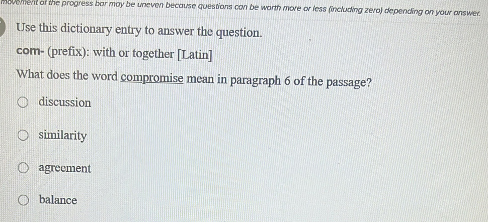 movement of the progress bar may be uneven because questions can be worth more or less (including zero) depending on your answer.
Use this dictionary entry to answer the question.
com- (prefix): with or together [Latin]
What does the word compromise mean in paragraph 6 of the passage?
discussion
similarity
agreement
balance