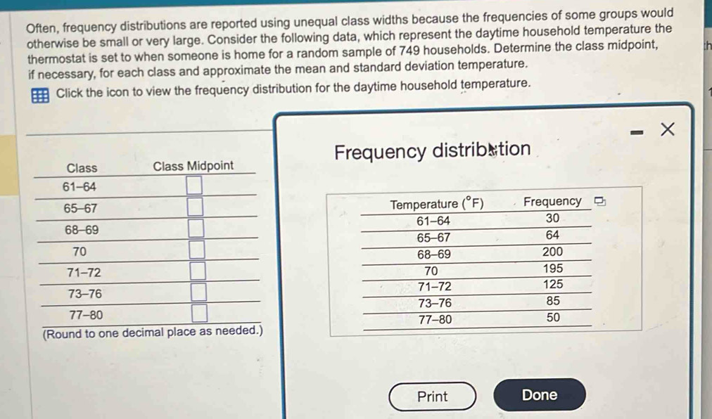 Often, frequency distributions are reported using unequal class widths because the frequencies of some groups would
otherwise be small or very large. Consider the following data, which represent the daytime household temperature the
thermostat is set to when someone is home for a random sample of 749 households. Determine the class midpoint,
if necessary, for each class and approximate the mean and standard deviation temperature.
Click the icon to view the frequency distribution for the daytime household temperature.
Frequency distribation
(Round to one decimal pl
Print Done