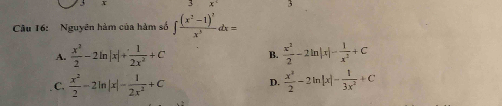 3 x
3 x^2
3
Câu 16: Nguyên hàm của hàm số ∈t frac (x^2-1)^2x^3dx=
A.  x^2/2 -2ln |x|+ 1/2x^2 +C B.  x^2/2 -2ln |x|- 1/x^2 +C
C.  x^2/2 -2ln |x|- 1/2x^2 +C  x^2/2 -2ln |x|- 1/3x^2 +C
D.