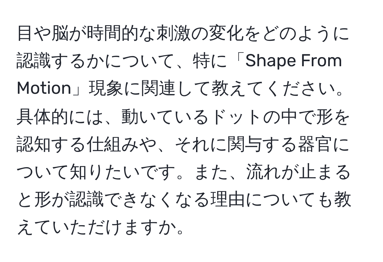 目や脳が時間的な刺激の変化をどのように認識するかについて、特に「Shape From Motion」現象に関連して教えてください。具体的には、動いているドットの中で形を認知する仕組みや、それに関与する器官について知りたいです。また、流れが止まると形が認識できなくなる理由についても教えていただけますか。