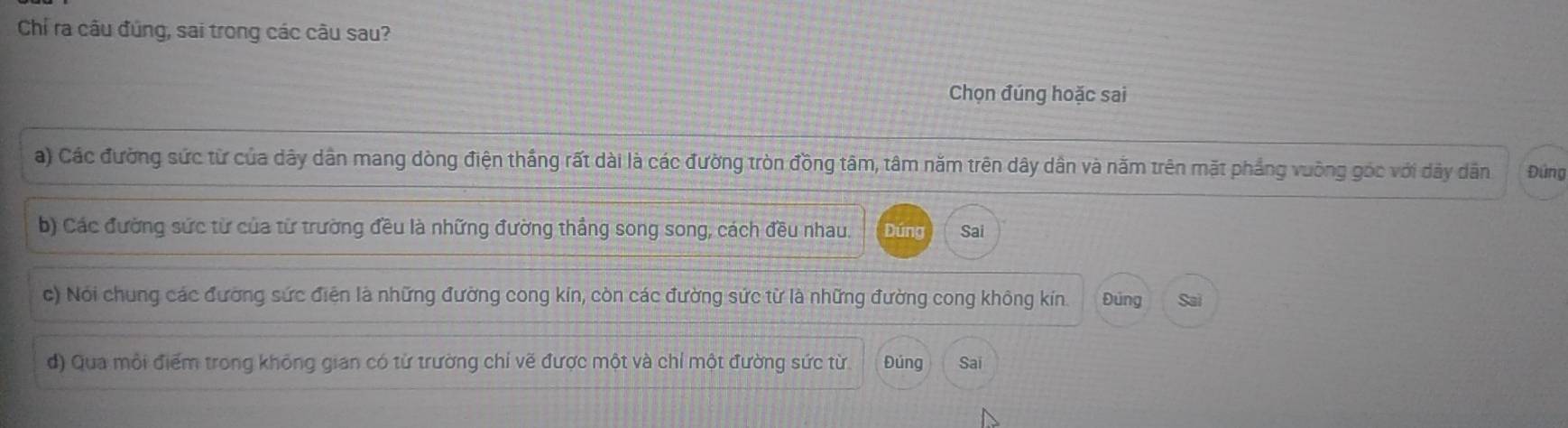 Chỉ ra câu đủng, sai trong các câu sau?
Chọn đúng hoặc sai
a) Các đường sức từ của dây dân mang dòng điện thắng rất dài là các đường tròn đồng tâm, tâm năm trên dây dân và năm trên mặt phẳng vuỡng góc với dây dân Đứng
b) Các đường sức từ của từ trường đều là những đường thẳng song song, cách đều nhau. Dúng Sai
c) Nói chung các đường sức điện là những đường cong kin, còn các đường sức từ là những đường cong không kín. Đúng Sai
d) Qua môi điểm trong không gian có từ trường chỉ vẽ được một và chỉ một đường sức từ. Đúng Sai