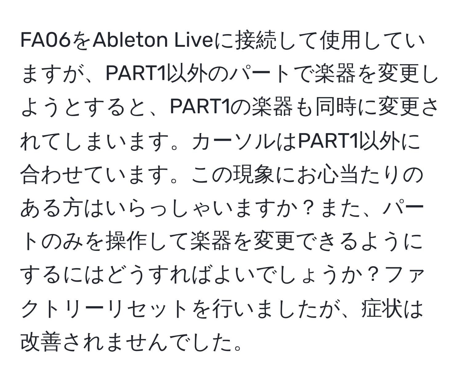 FA06をAbleton Liveに接続して使用していますが、PART1以外のパートで楽器を変更しようとすると、PART1の楽器も同時に変更されてしまいます。カーソルはPART1以外に合わせています。この現象にお心当たりのある方はいらっしゃいますか？また、パートのみを操作して楽器を変更できるようにするにはどうすればよいでしょうか？ファクトリーリセットを行いましたが、症状は改善されませんでした。