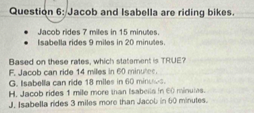 Jacob and Isabella are riding bikes.
Jacob rides 7 miles in 15 minutes.
Isabella rides 9 miles in 20 minutes.
Based on these rates, which statement is TRUE?
F. Jacob can ride 14 miles in 60 minutes.
G. Isabella can ride 18 miles in 60 minuws.
H. Jacob rides 1 mile more than Isabella in 60 minutas.
J. Isabella rides 3 miles more than Jacob in 60 minutes.