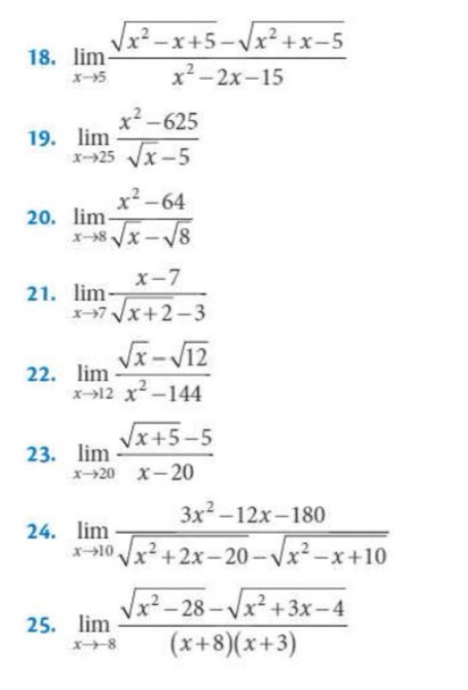 limlimits _xto 5 (sqrt(x^2-x+5)-sqrt(x^2+x-5))/x^2-2x-15 
19. limlimits _xto 25 (x^2-625)/sqrt(x)-5 
20. limlimits _xto 8 (x^2-64)/sqrt(x)-sqrt(8) 
21. limlimits _xto 7 (x-7)/sqrt(x+2)-3 
22. limlimits _xto 12 (sqrt(x)-sqrt(12))/x^2-144 
23. limlimits _xto 20 (sqrt(x+5)-5)/x-20 
24. limlimits _xto 10 (3x^2-12x-180)/sqrt(x^2+2x-20)-sqrt(x^2-x+10) 
25. limlimits _xto 8 (sqrt(x^2-28)-sqrt(x^2+3x-4))/(x+8)(x+3) 