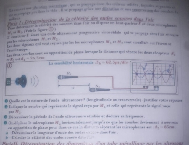 Le son est une vibration mecanique , qui se propage dans des milieux volides , liquides et gazeux et
ue se propage pas dans le vide . Il se propage grâce une dilatation et une compression des couches du
nilieux
Parie I : Détermination de la célérité des ondes sonores dans lair
Pour déterminer la célérité des sonores dans l'air on dispose un haut-parleur E et deux microphones
M_1 et M_2 (Voir la figure ① ).
L' émetteur f émet une onde ultrasonore progressive sinusoïdale qui se propage dans l'air et reçue
parles microphones M_1 et M_2.
Les deux signaux qui sont reçues par les les microphones M_1 et M_2 sont visualisés sur l'écran se
l'oscilloscope .
Les deux courbes sont en opposition de phase lorsque la distance qui sépare les deux récepteur R_1
et R_2 est d_1=76,5cm
La sensibilité horizontale : S_h=62 ,5μs/div
①
R_1
d R_2
● Quelle est la nature de l'onde ultrasonore ? (longitudinale ou transversale) . justifier votre réponse
● Indiquer la courbe qui représente le signal reçu par M_1 et celle qui représente le signal reçu
par M_2.
Déterminer la période de l'onde ultrasonore étudiée et déduire sa fréquence .
On déplace le microphone M_2 horizontalement jusqu'à ce que les courbes deviennent à nouveau
en opposition de phase pour dans ce cas la distance séparant les microphones est ; d_2=85cm.
a ~Déterminer la longueur d'onde des ondes 91nce dans l'air .
b  -Calculer la célérité des ondes sonore dan Var .
ParieII: Détermination des dimensines d'un tube métallique par les ultrasons