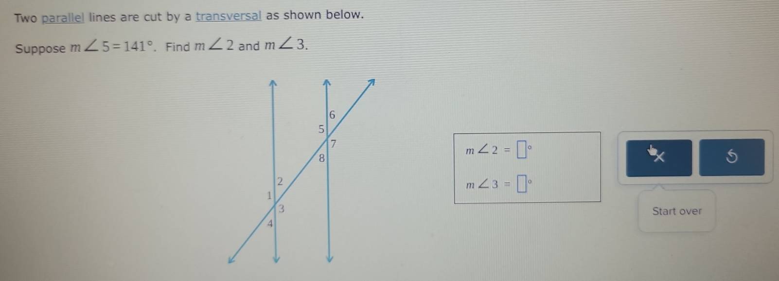 Two parallel lines are cut by a transversal as shown below. 
Suppose m∠ 5=141°. Find m∠ 2 and m∠ 3.
m∠ 2=□°
X
m∠ 3=□°
Start over