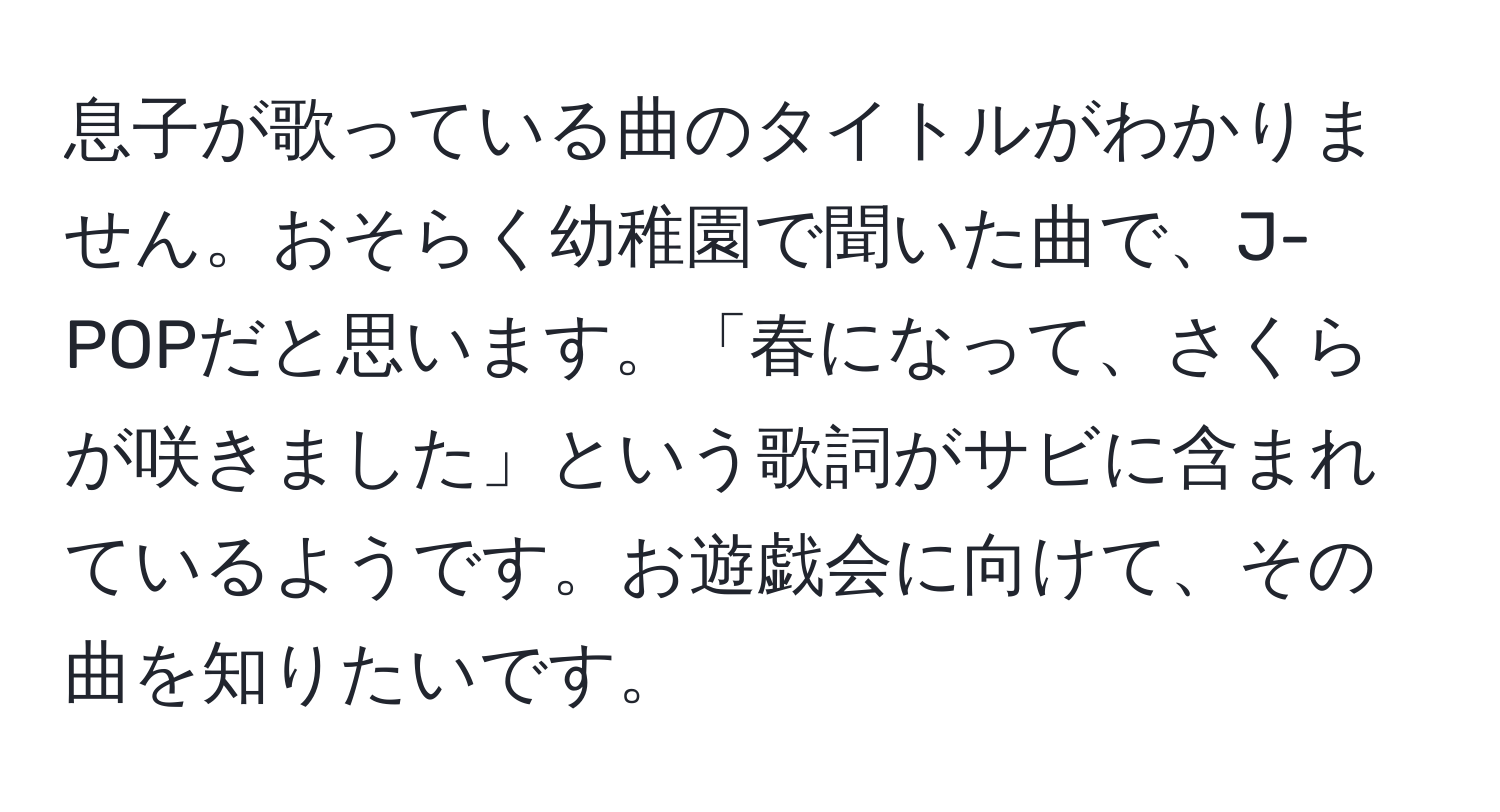 息子が歌っている曲のタイトルがわかりません。おそらく幼稚園で聞いた曲で、J-POPだと思います。「春になって、さくらが咲きました」という歌詞がサビに含まれているようです。お遊戯会に向けて、その曲を知りたいです。