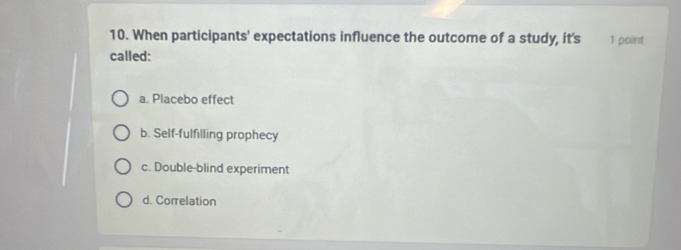 When participants' expectations influence the outcome of a study, it's 1 point
called:
a. Placebo effect
b. Self-fulfilling prophecy
c. Double-blind experiment
d. Correlation