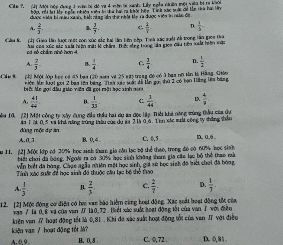 Cầu 7. [2] Một hộp đựng 3 viên bị đỏ và 4 viên bị xanh. Lấy ngẫu nhiên một viên bì ra khỏi
hộp, rội lại lấy ngẫu nhiên viên bị thứ hai ra khỏi hộp. Tỉnh xác suất để lần thứ hai lấy
được viên bị màu xanh, biết rằng lần thứ nhất lấy ra được viên bi màu đỏ.
A.  2/3 .  3/7 .  2/7 .  1/3 .
B.
C.
D.
Câu 8. [2] Gieo lần lượt một con xúc sắc hai lần liên tiếp. Tính xác suất để trong lần gieo thứ
hai con xúc sắc xuất hiện mặt lẻ chấm. Biết răng trong lần gieo đầu tiên xuất hiện mặt
có số chấm nhỏ hơn 4.
A.  2/3 .  1/4 .  3/4 .  1/2 .
B.
C.
D.
Cầu 9. [2] Một lớp học có 45 bạn (20 nam và 25 nữ) trong đó có 3 bạn nữ tên là Hằng. Giáo
viên lần lượt gọi 2 bạn lên bảng. Tính xác suất đễ lần gọi thứ 2 có bạn Hảng lên bảng
biết lần gọi đầu giáo viên đã gọi một học sinh nam.
A.  41/44 .  1/33 .  3/44 .  4/9 .
B.
C.
D.
ầu 10. [2] Một công ty xây dựng đầu thầu hai dự án độc lập. Biết khả năng trùng thầu của dự
án 1 là 0,5 và khả năng trúng thầu của dự án 2 là 0,6 . Tìm xác suất công ty thắng thầu
đúng một dự án.
A. 0, 3 . B. 0, 4 . C. 0, 5 . D. 0,6 .
u 11. [2] Một lớp có 20% học sinh tham gia câu lạc bộ thể thao, trong đó có 60% học sinh
biết chơi đá bóng. Ngoài ra có 30% học sinh không tham gia câu lạc bộ thể thao mà
vẫn biết đá bóng. Chọn ngẫu nhiên một học sinh, giả sử học sinh đó biết chơi đá bóng
Tính xác suất để học sinh đó thuộc câu lạc bộ thể thao.
A.  1/3 .  2/3 .  2/7 .  1/7 .
B.
C.
D.
12. [2] Một động cơ điện có hai van bảo hiểm cùng hoạt động. Xác suất hoạt động tốt của
van / là 0,8 và của van // là0,72 . Biết xác suất hoạt động tốt của van / với điều
kiện van // hoạt động tốt là 0,81 . Khi đó xác suất hoạt động tốt của van // với điều
kiện van / hoạt động tốt là?
A.0.9. B. 0, 8 . C. 0,72 . D. 0,81 .