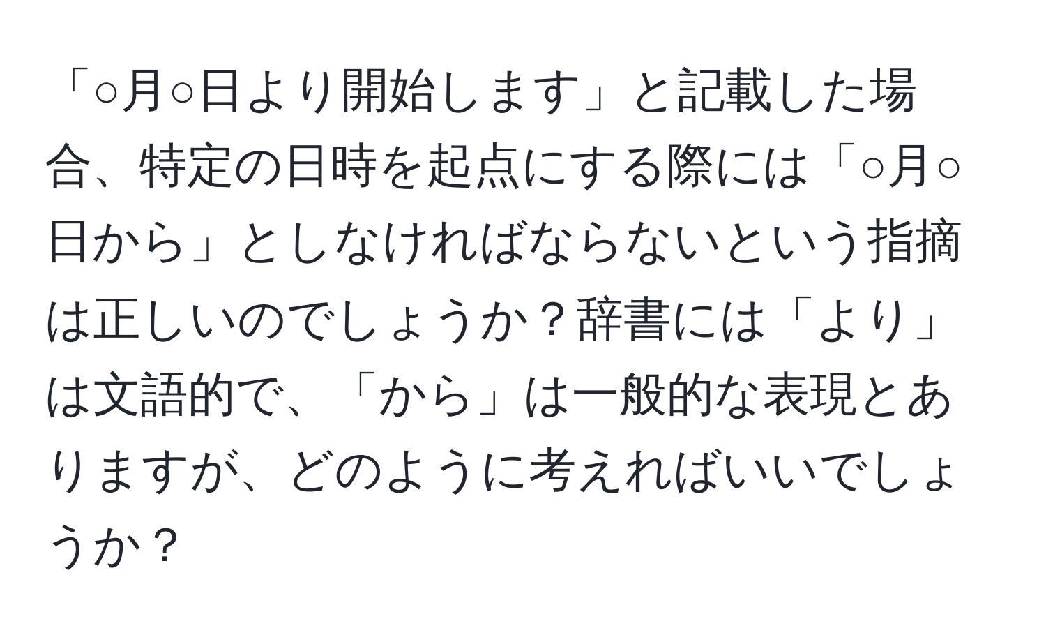 「○月○日より開始します」と記載した場合、特定の日時を起点にする際には「○月○日から」としなければならないという指摘は正しいのでしょうか？辞書には「より」は文語的で、「から」は一般的な表現とありますが、どのように考えればいいでしょうか？