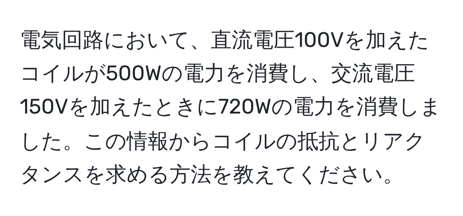 電気回路において、直流電圧100Vを加えたコイルが500Wの電力を消費し、交流電圧150Vを加えたときに720Wの電力を消費しました。この情報からコイルの抵抗とリアクタンスを求める方法を教えてください。