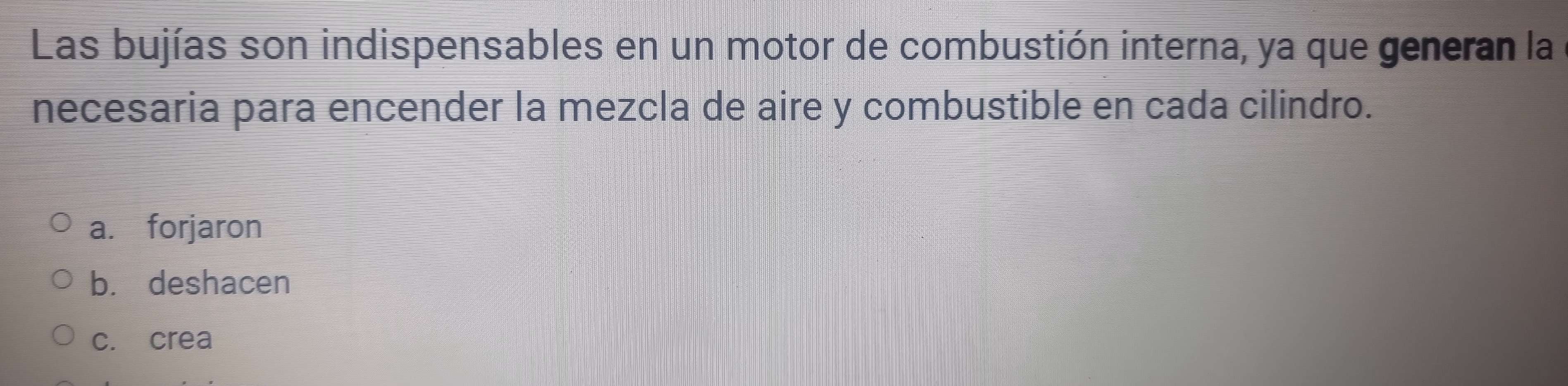 Las bujías son indispensables en un motor de combustión interna, ya que generan la
necesaria para encender la mezcla de aire y combustible en cada cilindro.
a. forjaron
b. deshacen
c. crea