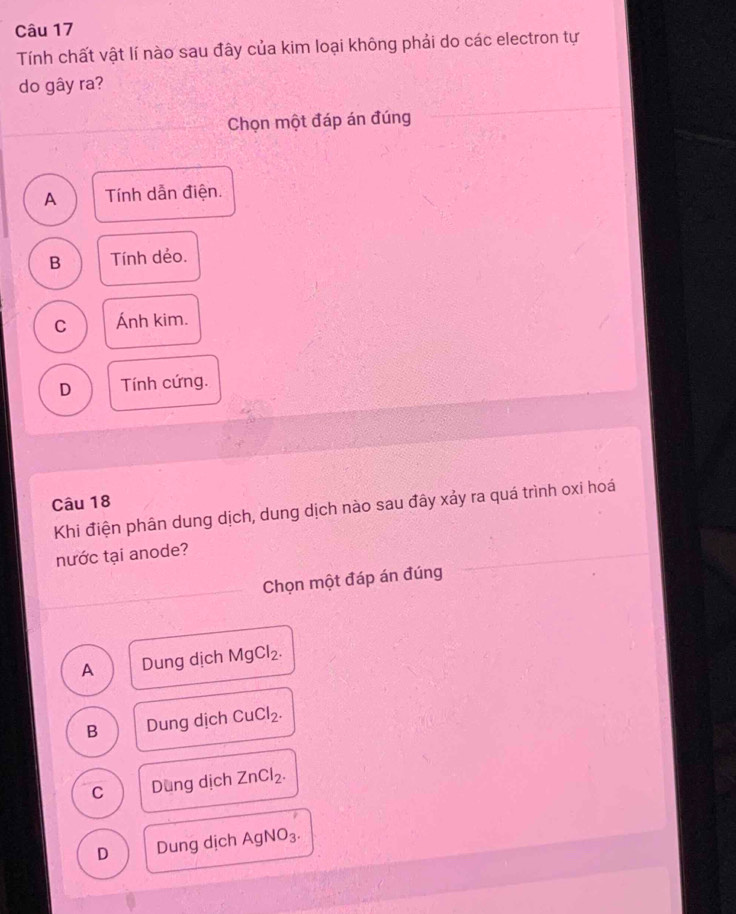 Tính chất vật lí nào sau đây của kim loại không phải do các electron tự
do gây ra?
Chọn một đáp án đúng
A Tính dẫn điện.
B Tính dẻo.
C Ánh kim.
D Tính cứng.
Câu 18
Khi điện phân dung dịch, dung dịch nào sau đây xảy ra quá trình oxi hoá
nước tại anode?
Chọn một đáp án đúng
A Dung dịch MgCl_2.
B Dung dịch CuCl_2.
C Dung dịch ZnCl_2.
D Dung dịch AgNO_3.