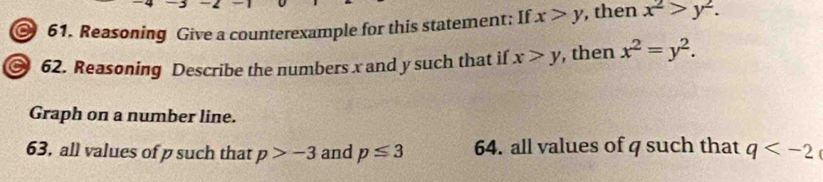 Reasoning Give a counterexample for this statement: If x>y , then x^2>y^2. 
62. Reasoning Describe the numbers x and y such that if x>y , then x^2=y^2. 
Graph on a number line. 
63, all values of p such that p>-3 and p≤ 3 64. all values of q such that q