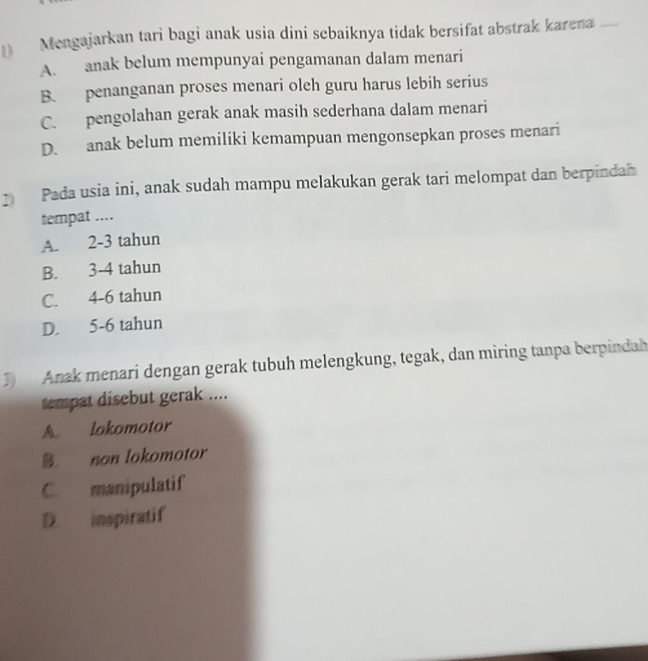 Mengajarkan tarì bagi anak usia dini sebaíknya tidak bersifat abstrak karena_
A. anak belum mempunyai pengamanan dalam menari
B. penanganan proses menari oleh guru harus lebih serius
C. pengolahan gerak anak masih sederhana dalam menari
D. anak belum memiliki kemampuan mengonsepkan proses menari
Pada usia ini, anak sudah mampu melakukan gerak tari melompat dan berpindah
tempat ....
A. 2-3 tahun
B. 3-4 tahun
C. 4-6 tahun
D. 5-6 tahun
3 Anak menari dengan gerak tubuh melengkung, tegak, dan miring tanpa berpindah
tempat disebut gerak ....
A. lokomotor
B. non lokomotor
C. manipulatif
D. inspiratif