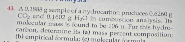 A 0.1888 g sample of a hydrocarbon produces 0.6260 g
CO_2 and 0.1602g H_2O in combustion analysis. Its 
molecular mass is found to be 106 u. For this hydro- 
carbon, determine its (a) mass percent composition; 
(b) empirical formula; (c) moleçular formula