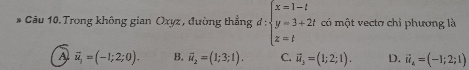 Câu 10.Trong không gian Oxyz , đường thắng d:beginarrayl x=1-t y=3+2t z=tendarray. có một vectơ chi phương là
A vector u_1=(-1;2;0).
B. vector u_2=(1;3;1). vector u_3=(1;2;1). D. vector u_4=(-1;2;1)
C.