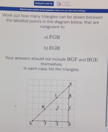 Bookwork code: 4E Calculator not allowed 
This is a new version of the question. Make sure you start new workings. 
Work out how many triangles can be drawn between 
the labelled points in the diagram below, that are 
congruent to 
a) FGH
b) EGH
Your answers should not include HGF and HGE
themselves. 
In each case, list the triangles.