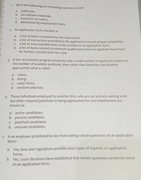 All of the following are recruiting expenses EXCEPT
a. staff time.
b. recruitment materials.
c. travel for recruiters.
d. administering employment tests.
2. An application form checklist is
a. a list of items completed by the interviewer.
b. a list of instructions provided to the applicant to ensure proper completion.
c. a list of unacceptable items to be avoided on an application form.
d. a list of items related to minimum qualifications that an applicant must meet
for further consideration for a job.
3. If the recruitment program produces only a small number of applicants relative to
the number of available positions, then rather than selection, the situation
approaches what is called
a. chaos.
b. hiring.
c. outer limits.
d. random selection.
4. Those individuals employed by another firm, who are not actively seeking a job
but often respond positively to being approached for new employment are
known as
a. active candidates.
b. passive candidates.
c. poached candidates.
d. unusual candidates.
5. Is an employer prohibited by law from asking certain questions on an application
form?
a. Yes, laws and regulations prohibit most types of inquiries on application
forms.
b. Yes, court decisions have established that certain questions cannot be asked
on an application form.