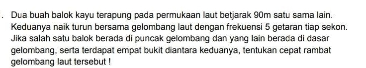 Dua buah balok kayu terapung pada permukaan laut betjarak 90m satu sama lain. 
Keduanya naik turun bersama gelombang laut dengan frekuensi 5 getaran tiap sekon. 
Jika salah satu balok berada di puncak gelombang dan yang lain berada di dasar 
gelombang, serta terdapat empat bukit diantara keduanya, tentukan cepat rambat 
gelombang laut tersebut !