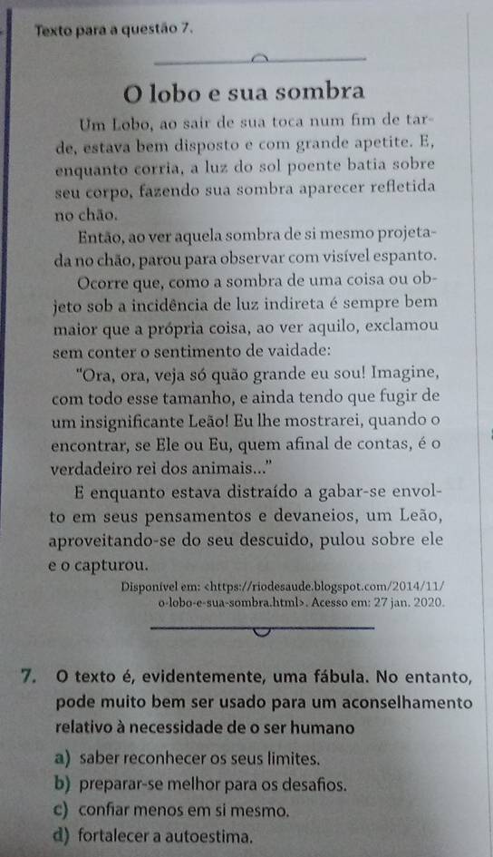 Texto para a questão 7.
O lobo e sua sombra
Um Lobo, ao sair de sua toca num fim de tar-
de, estava bem disposto e com grande apetite. E,
enquanto corria, a luz do sol poente batia sobre
seu corpo, fazendo sua sombra aparecer refletida
no chão.
Então, ao ver aquela sombra de si mesmo projeta-
da no chão, parou para observar com visível espanto.
Ocorre que, como a sombra de uma coisa ou ob-
jeto sob a incidência de luz indireta é sempre bem
maior que a própria coisa, ao ver aquilo, exclamou
sem conter o sentimento de vaidade:
"Ora, ora, veja só quão grande eu sou! Imagine,
com todo esse tamanho, e ainda tendo que fugir de
um insignificante Leão! Eu lhe mostrarei, quando o
encontrar, se Ele ou Eu, quem afinal de contas, é o
verdadeiro rei dos animais...”
E enquanto estava distraído a gabar-se envol-
to em seus pensamentos e devaneios, um Leão,
aproveitando-se do seu descuido, pulou sobre ele
e o capturou.
Disponível em:. Acesso em: 27 jan. 2020.
7. O texto é, evidentemente, uma fábula. No entanto,
pode muito bem ser usado para um aconselhamento
relativo à necessidade de o ser humano
a) saber reconhecer os seus limites.
b) preparar-se melhor para os desafos.
c) confiar menos em si mesmo.
d) fortalecer a autoestima.