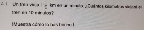 4  Un tren viaja 1 1/5 km en un minuto. ¿Cuántos kilómetros viajará el 
tren en 10 minutos? 
(Muestra cómo lo has hecho.)