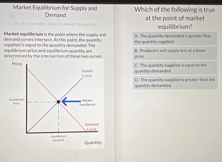 Market Equilibrium for Supply and Which of the following is true
Demand
at the point of market
Use the information below to answer the question. equilibrium?
Market equilibrium is the point where the supply and A. The quantity demanded is greater than
demand curves intersect. At this point, the quantity the quantity supplied.
supplied is equal to the quantity demanded. The
equilibrium price and equilibrium quantity are B. Producers will supply less at a lower
determined by the intersection of these two curves. price.
Price C. The quantity supplied is equal to the
Supply quantity demanded.
Curve
D. The quantity supplied is greater than the
quantity demanded.
Equilibrium Market
Price Equilibrium
Demand
Curve
Equilibrium
Quantity Quantity