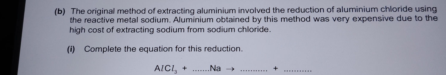 The original method of extracting aluminium involved the reduction of aluminium chloride using 
the reactive metal sodium. Aluminium obtained by this method was very expensive due to the 
high cost of extracting sodium from sodium chloride. 
(i) Complete the equation for this reduction.
AlCl_3+...Nato . _ _  ... +_ 