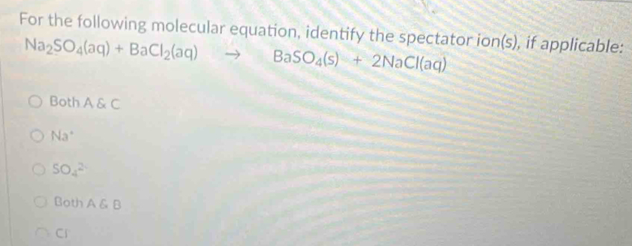 For the following molecular equation, identify the spectator ion(s), if applicable:
Na_2SO_4(aq)+BaCl_2(aq)to BaSO_4(s)+2NaCl(aq)
Both A & C
Na^+
SO_4^(2-)
Both A & B
Ci