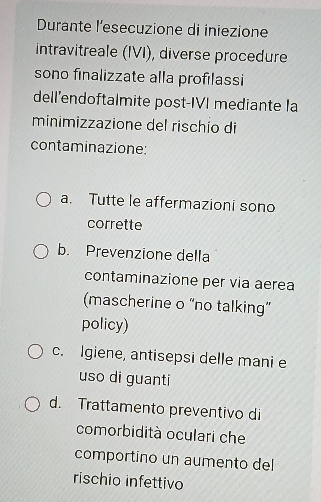 Durante l’esecuzione di iniezione
intravitreale (IVI), diverse procedure
sono finalizzate alla profilassi
dell’endoftalmite post-IVI mediante la
minimizzazione del rischio di
contaminazione:
a. Tutte le affermazioni sono
corrette
b. Prevenzione della
contaminazione per via aerea
(mascherine o “no talking”
policy)
c. Igiene, antisepsi delle mani e
uso di guanti
d. Trattamento preventivo di
comorbidità oculari che
comportino un aumento del
rischio infettivo