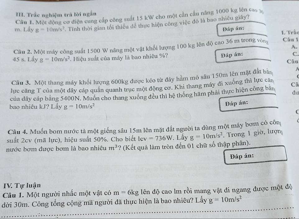 Trắc nghiệm trả lời ngắn
Câu 1. Một động cơ điện cung cấp công suất 15 kW cho một cần cầu nâng 1000 kg lên cao 30
m. Lấy g=10m/s^2. Tính thời gian tối thiều dề thực hiện công việc đó là bao nhiêu giây?
Đáp án:
L Trấc
A.
Câu 2. Một máy công suất 1500 W nâng một vật khối lượng 100 kg lên độ cao 36 m trong vòng
Câu 1
Đáp án: C.
45 s. Lấy g=10m/s^2. Hiệu suất của máy là bao nhiêu %? Câu
(
Cầu 3. Một thang máy khối lượng 600kg được kéo từ đáy hầm mỏ sâu 150m lên mặt đất bằn A
lực căng T của một dây cáp quấn quanh trục một động cơ. Khi thang máy đi xuống thì lực căn
du
của dây cáp bằng 5400N. Muốn cho thang xuống đều thì hệ thống hãm phải thực hiện công bằn Câ
bao nhiêu kJ? Lấy g=10m/s^2
Đáp án:
(
Câu 4. Muốn bom nước tà một giếng sâu 15m lên mặt đất người ta dùng một máy bơm có công
suất 2cv (mã lực), hiệu suất 50%. Cho biết |cv =736W. Lấy g=10m/s^2. Trong 1 giờ, lượng
nước bơm được bơm là bao nhiêu m^3 ? (Kết quả làm tròn đến 01 chữ số thập phân).
Đáp án:
IV. Tự luận
Câu 1. Một người nhấc một vật có m=6kg đên độ cao lm rồi mang vật đi ngang được một độ
dời 30m. Công tổng cộng mà người đã thực hiện là bao nhiêu? Lấy g=10m/s^2