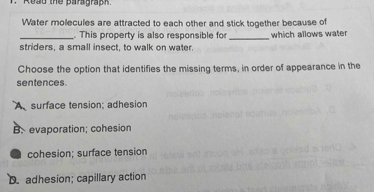 Read the paragraph.
Water molecules are attracted to each other and stick together because of
_. This property is also responsible for _which allows water
striders, a small insect, to walk on water.
Choose the option that identifies the missing terms, in order of appearance in the
sentences.
Asurface tension; adhesion
B. evaporation; cohesion
cohesion; surface tension
D. adhesion; capillary action