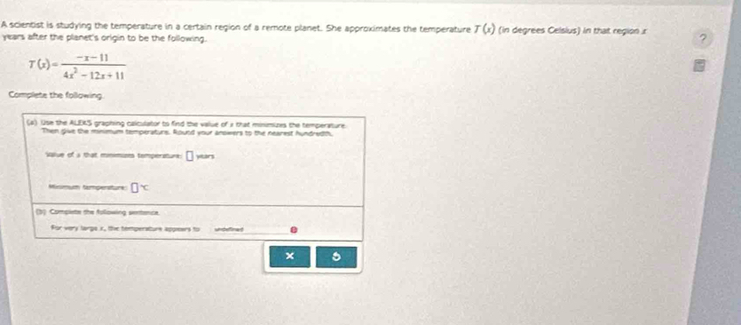 A scientist is studying the temperature in a certain region of a remote planet. She approximates the temperature T(x) (in degrees Celsius) in that region r 
years after the planet's origin to be the following.
T(x)= (-x-11)/4x^2-12x+11 
Complete the following. 
(a). Use the ALEKS graphing calculator to find the value of 1 that minimizes the temperature. 
Then give the minimum temperaturs. Round your anowers to the nearest hundredth, 
salue of a that mniminm temperature □ yitars 
Misimum tampenaturk □ ^
(3) Compiete the following sentence 
For very largs x, tie temperature appiears to undefinad 
×