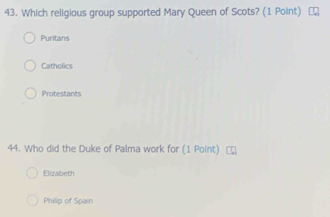 Which religious group supported Mary Queen of Scots? (1 Point)
Puritans
Catholics
Protestants
44. Who did the Duke of Palma work for (1 Point)
Elizabeth
Philip of Spain