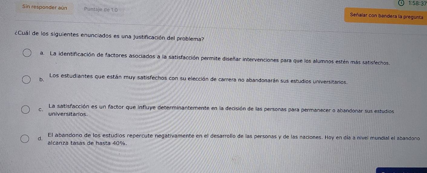 1:58:37
Sin responder aún Puntaje de 1.0
Señalar con bandera la pregunta
¿Cuál de los siguientes enunciados es una justificación del problema?
a. La identificación de factores asociados a la satisfacción permite diseñar intervenciones para que los alumnos estén más satisfechos.
b.
Los estudiantes que están muy satisfechos con su elección de carrera no abandonarán sus estudios universitarios.
C.
La satisfacción es un factor que influye determinantemente en la decisión de las personas para permanecer o abandonar sus estudios
universitarios.
d. El abandono de los estudios repercute negativamente en el desarrollo de las personas y de las naciones. Hoy en día a nivel mundial el abandono
alcanza tasas de hasta 40%.