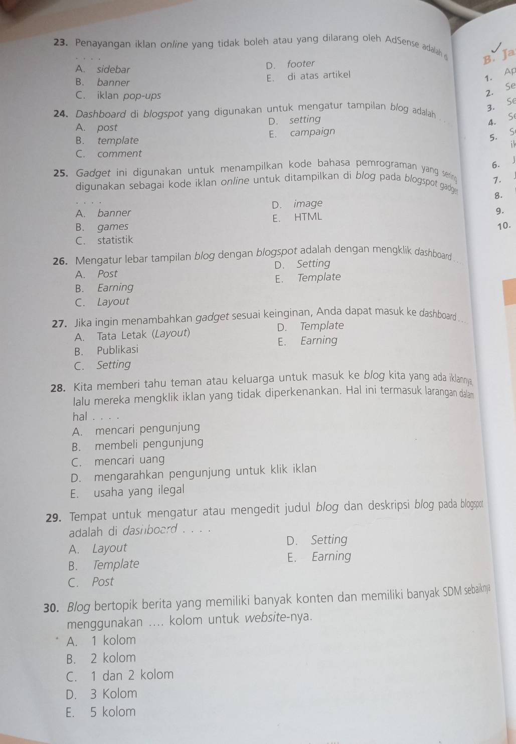 Penayangan iklan on/ine yang tidak boleh atau yang dilarang oleh AdSense adalah
A. sidebar
D. footer
B. Ja
B. banner
E. di atas artikel
1. Ap
C. iklan pop-ups
2. Se
3. Se
24. Dashboard di blogspot yang digunakan untuk mengatur tampilan blog adalah
A. post D. setting
4. Se
B. template E. campaign
5. S
ik
C. comment
6. J
25. Gadget ini digunakan untuk menampilkan kode bahasa pemrograman yang sering
1.
digunakan sebagai kode iklan online untuk ditampilkan di blog pada blogspot gadger
A. banner D. image 8.
E. HTML
9.
B. games 10.
C. statistik
26. Mengatur lebar tampilan blog dengan blogspot adalah dengan mengklik dashboard
A. Post D. Setting
B. Earning E. Template
C. Layout
27. Jika ingin menambahkan gadget sesuai keinginan, Anda dapat masuk ke dashboard . .
A. Tata Letak (Layout) D. Template
E. Earning
B. Publikasi
C. Setting
28. Kita memberi tahu teman atau keluarga untuk masuk ke blog kita yang ada iklannya.
lalu mereka mengklik iklan yang tidak diperkenankan. Hal ini termasuk larangan dalam
hal .
A. mencari pengunjung
B. membeli pengunjung
C. mencari uang
D. mengarahkan pengunjung untuk klik iklan
E. usaha yang ilegal
29. Tempat untuk mengatur atau mengedit judul blog dan deskripsi blog pada blogspot
adalah di dashboard . . . .
D. Setting
A. Layout
E. Earning
B. Template
C. Post
30. Blog bertopik berita yang memiliki banyak konten dan memiliki banyak SDM sebaiknya
menggunakan .... kolom untuk website-nya.
A. 1 kolom
B. 2 kolom
C. 1 dan 2 kolom
D. 3 Kolom
E. 5 kolom