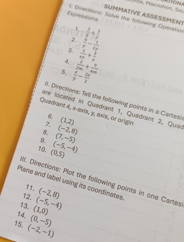 CATIONA 
a, Macrohon, Sou 
SUMMATIVE ASSESSMENT 
Expressions. 
1. Directions: Solve the following Operatior 
1.  2/y + 3/2 
2.  6/y - 1/2y 
3.  1/xy + 3/z 
4.  2/2m + 9/4m 
5.  x/y - 2z/2 
II. Directions: Tell the following points in a Cartesi 
are located in Quadrant 1, Quadrant 2, Quac 
Quadrant 4, x-axis, y, axis, or origin 
6. 
7. (1,2)
8. (-2,8)
9. (7,-5)
10. (0,5) (-5,-4)
II. Directions: Plot the following points in one Cartes 
Plane and label using its coordinates 
11. (-2,8)
12. (-5,-4)
13. (1,0)
14. (0,-5)
15. (-2,-1)