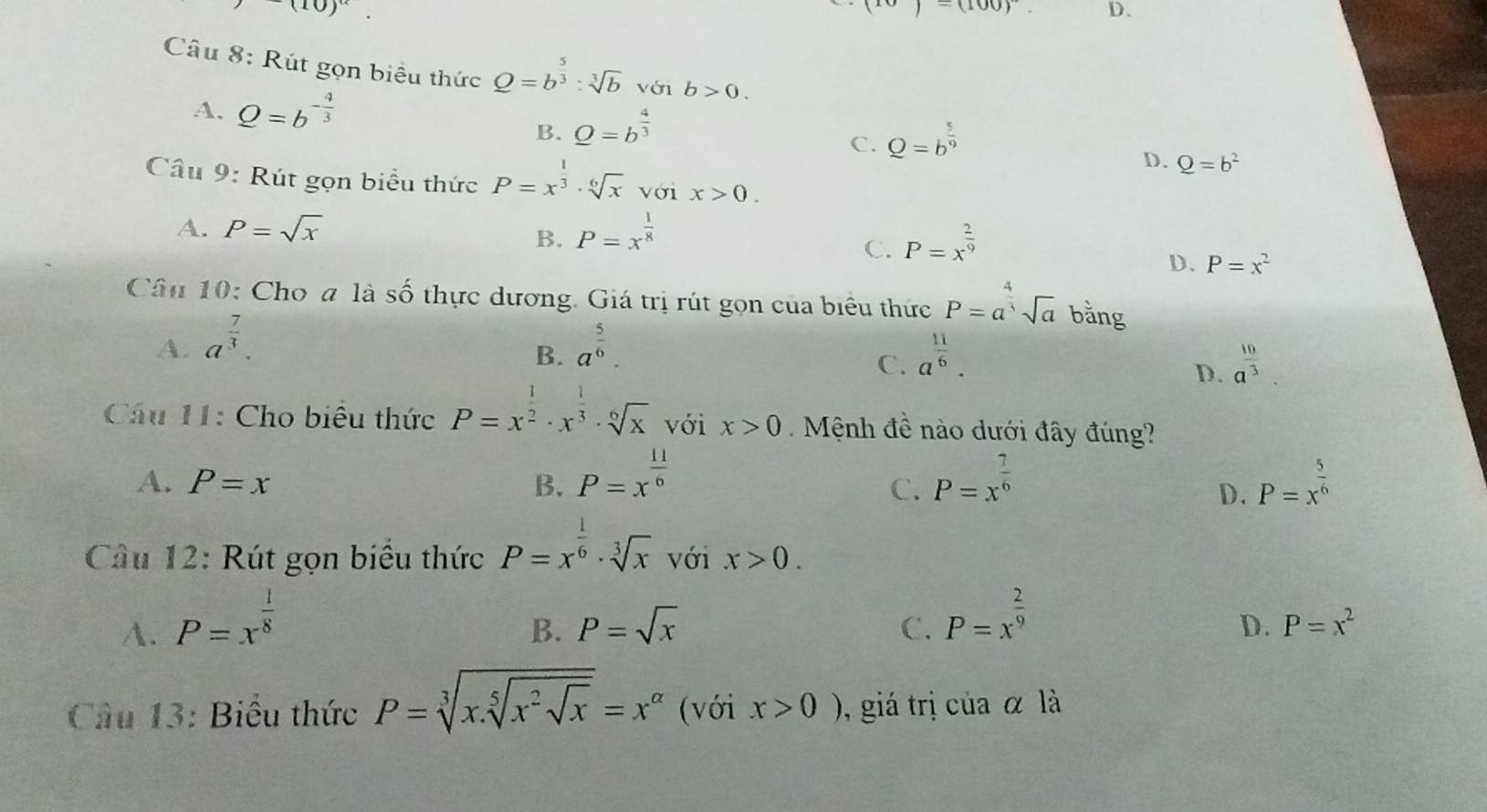 -(10)^alpha .
(10)=(100)^circ  D.
Câu 8: Rút gọn biểu thức Q=b^(frac 5)3:sqrt[3](b) với b>0.
A. Q=b^(-frac 4)3
B. Q=b^(frac 4)3
C. Q=b^(frac 5)9
D. Q=b^2
Câu 9: Rút gọn biểu thức P=x^(frac 1)3· sqrt[6](x) với x>0.
A. P=sqrt(x) P=x^(frac 1)8
B.
C. P=x^(frac 2)9
D. P=x^2
Câu 10: Cho a là Shat O thực dương. Giá trị rút gọn của biểu thức P=a^(frac 4)3sqrt(a) bằng
A. a^(frac 7)3. a^(frac 5)6.
B.
C. a^(frac 11)6. a^(frac 10)3.
D.
Câu 11: Cho biểu thức P=x^(frac 1)2· x^(frac 1)3· sqrt[6](x) với x>0 Mệnh đề nào dưới đây đúng?
A. P=x B. P=x^(frac 11)6 P=x^(frac 7)6 P=x^(frac 5)6
C.
D.
Câu 12: Rút gọn biểu thức P=x^(frac 1)6· sqrt[3](x) với x>0.
A. P=x^(frac 1)8
B. P=sqrt(x) C. P=x^(frac 2)9
D. P=x^2
Câu 13: Biểu thức P=sqrt[3](x.sqrt [5]x^2sqrt x)=x^(alpha) (với x>0) ), giá trị của α là