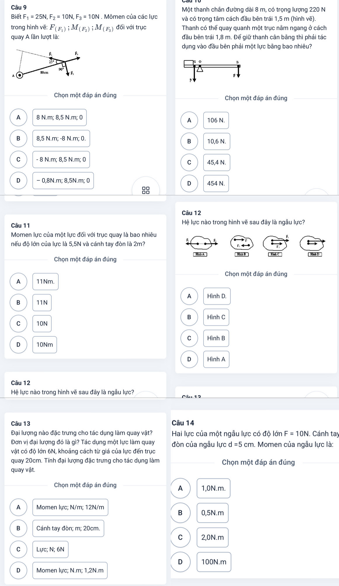Một thanh chắn đường dài 8 m, có trọng lượng 220 N
Biết F_1=25N,F_2=10N,F_3=10N. Mômen của các lực và có trọng tâm cách đầu bên trái 1,5 m (hình vẽ)
trong hình vẽ: F_(F_1);M_(F_2);M_(F_3) đối với trục Thanh có thể quay quanh một trục nằm ngang ở cách
quay A lần lượt là: đầu bên trái 1,8 m. Để giữ thanh cân bằng thì phải tác
dụng vào đầu bên phải một lực bằng bao nhiêu?
Chọn một đáp án đúng Chọn một đáp án đúng
A 8 N.m; 8,5 N.m; 0
A 106 N.
B 8,5 N.m; -8 N.m; 0. 10,6 N.
B
C - 8 N.m; 8,5 N.m; 0
C 45,4 N.
D − 0,8N.m; 8,5N.m; 0 454 N.
D
Câu 12
Câu 11
Hệ lực nào trong hình vẽ sau đây là ngẫu lực?
Momen lực của một lực đối với trục quay là bao nhiêu
đếu độ lớn của lực là 5,5N và cánh tay đòn là 2m?
Hình A Hình B
Chọn một đáp án đúng Hình C 
Chọn một đáp án đúng
A 11Nm.
A Hình D.
B 11N
B Hình C
C 10N
C Hình B
D 10Nm
D Hình A
Câu 12
Hệ lực nào trong hình vẽ sau đây là ngẫu lực?
Câu 13 Câu 14
Đại lượng nào đặc trưng cho tác dụng làm quay vật?  Hai lực của một ngẫu lực có độ lớn F=10N. Cánh tay
Đơn vị đại lượng đó là gì? Tác dụng một lực làm quay đòn của ngẫu lực d=5cm. Momen của ngẫu lực là:
vật có độ lớn 6N, khoảng cách từ giá của lực đến trục
quay 20cm. Tính đại lượng đặc trưng cho tác dụng làm Chọn một đáp án đúng
quay vật.
Chọn một đáp án đúng 1,0N.m.
A
A Momen lực; N/m; 12N/m
B 0,5N.m
B Cánh tay đòn; m; 20cm.
C 2,0N.m
C Lực; N; 6N
D 100N.m
D Momen lực; N.m; 1,2N.m