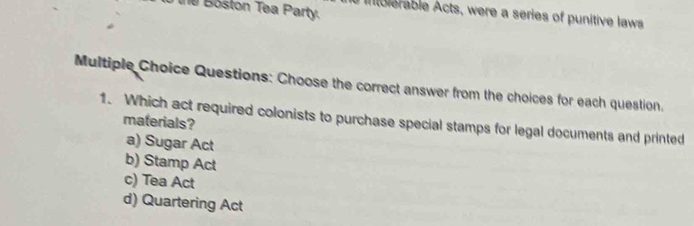 the Boston Tea Party.
Iblerable Acts, were a series of punitive laws
Multiple Choice Questions: Choose the correct answer from the choices for each question.
1. Which act required colonists to purchase special stamps for legal documents and printed materials?
a) Sugar Act
b) Stamp Act
c) Tea Act
d) Quartering Act