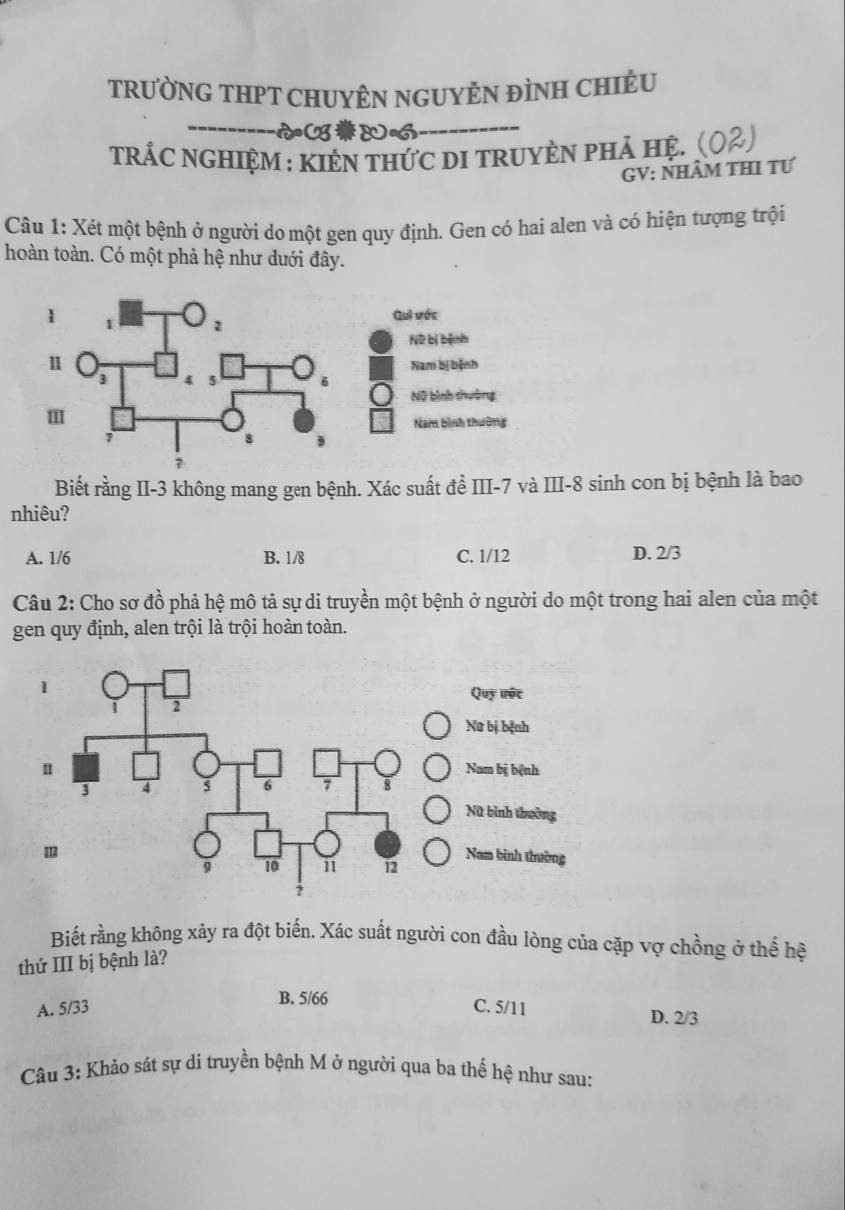 TRƯỜNG THPT CHUYÊN NGUYÊN ĐÌNH CHIÊU
TRÁC NGHIệM : kIêN thức dI truyÈN phả hệ. (02)
GV: NHÂM THI TƯ
Câu 1: Xét một bệnh ở người do một gen quy định. Gen có hai alen và có hiện tượng trội
hoàn toàn. Có một phả hệ như dưới đây.
Biết rằng II -3 không mang gen bệnh. Xác suất để III -7 và III -8 sinh con bị bệnh là bao
nhiêu?
A. 1/6 B. 1/8 C. 1/12 D. 2/3
Câu 2: Cho sơ đồ phả hệ mô tả sự di truyền một bệnh ở người do một trong hai alen của một
gen quy định, alen trội là trội hoàn toàn.
Quy ưộc
Nữ bị bệnh
Nam bị bệnh
Nữ bình thưởng
Nam binh thường
Biết rằng không xảy ra đột biến. Xác suất người con đầu lòng của cặp vợ chồng ở thể hệ
thứ III bị bệnh là?
B. 5/66
A. 5/33 C. 5/11 D. 2/3
Câu 3: Khảo sát sự di truyền bệnh M ở người qua ba thế hệ như sau: