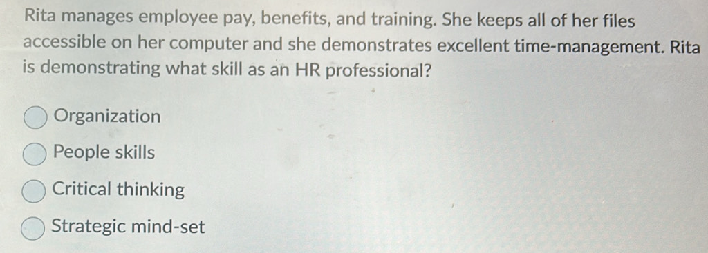 Rita manages employee pay, benefits, and training. She keeps all of her files
accessible on her computer and she demonstrates excellent time-management. Rita
is demonstrating what skill as an HR professional?
Organization
People skills
Critical thinking
Strategic mind-set