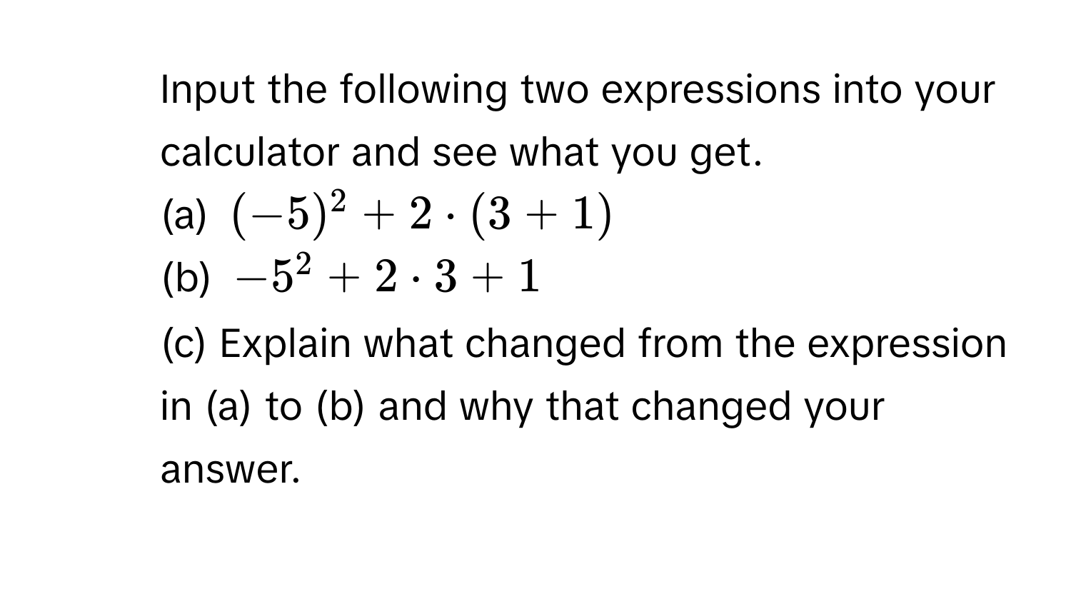 Input the following two expressions into your calculator and see what you get. 
(a) (-5)^2+2· (3+1)
(b) -5^2+2· 3+1
(c) Explain what changed from the expression in (a) to (b) and why that changed your answer.