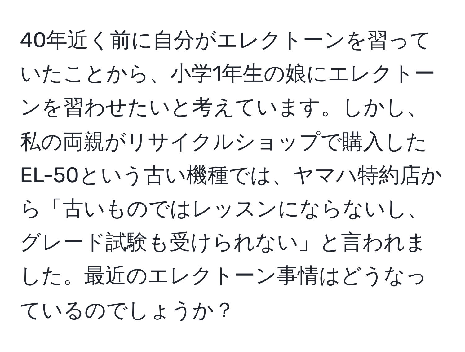 40年近く前に自分がエレクトーンを習っていたことから、小学1年生の娘にエレクトーンを習わせたいと考えています。しかし、私の両親がリサイクルショップで購入したEL-50という古い機種では、ヤマハ特約店から「古いものではレッスンにならないし、グレード試験も受けられない」と言われました。最近のエレクトーン事情はどうなっているのでしょうか？